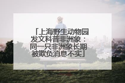 上海野生动物园发文科普非洲象：同一只非洲象长期被欺负消息不实