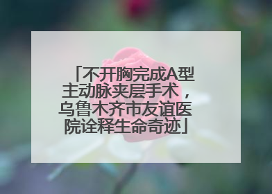 不开胸完成A型主动脉夹层手术，乌鲁木齐市友谊医院诠释生命奇迹
