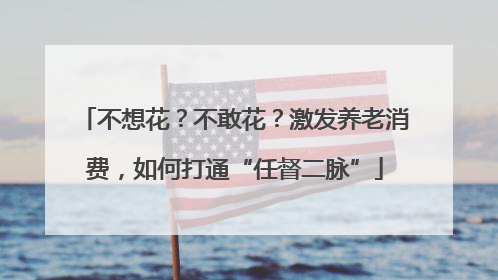 不想花？不敢花？激发养老消费，如何打通“任督二脉”