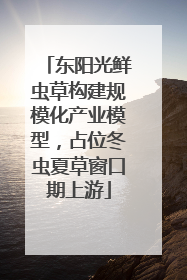 东阳光鲜虫草构建规模化产业模型，占位冬虫夏草窗口期上游