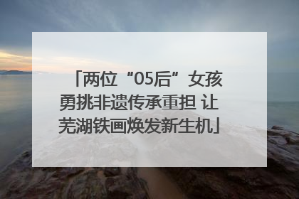 两位“05后”女孩勇挑非遗传承重担 让芜湖铁画焕发新生机