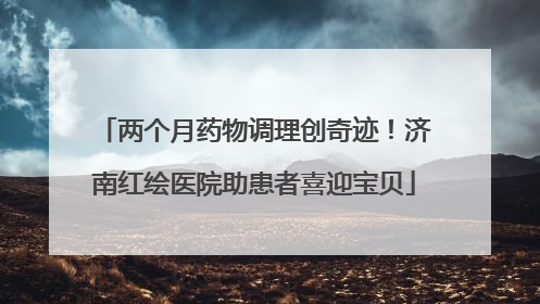 两个月药物调理创奇迹！济南红绘医院助患者喜迎宝贝