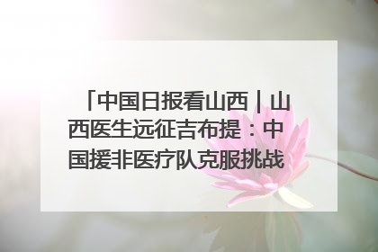 中国日报看山西｜山西医生远征吉布提：中国援非医疗队克服挑战救助非洲患者