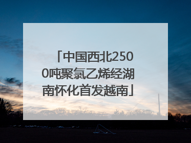 中国西北2500吨聚氯乙烯经湖南怀化首发越南