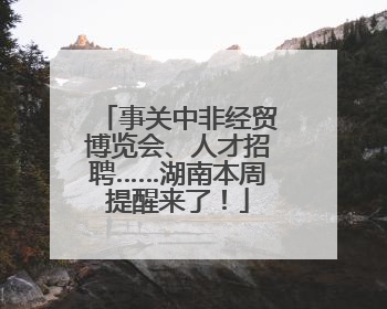 事关中非经贸博览会、人才招聘……湖南本周提醒来了！