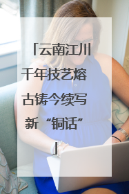 云南江川千年技艺熔古铸今续写新“铜话”