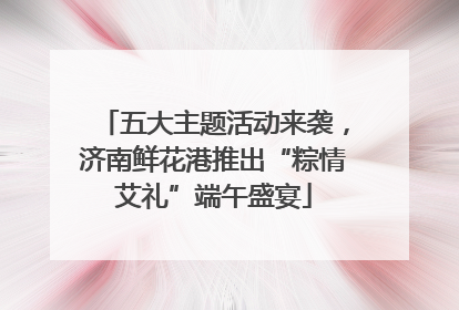 五大主题活动来袭，济南鲜花港推出“粽情艾礼”端午盛宴