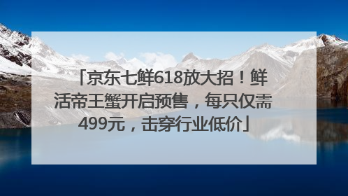 京东七鲜618放大招！鲜活帝王蟹开启预售，每只仅需499元，击穿行业低价
