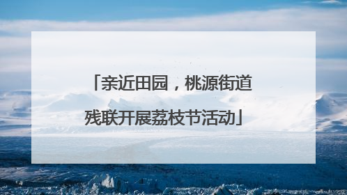 亲近田园，桃源街道残联开展荔枝节活动