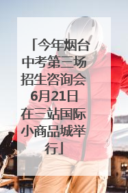 今年烟台中考第三场招生咨询会6月21日在三站国际小商品城举行