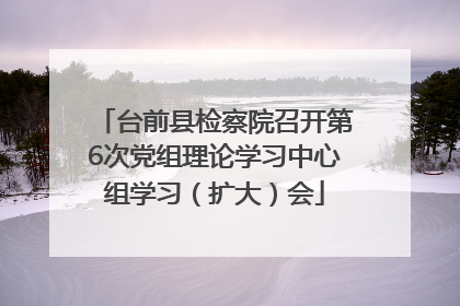 台前县检察院召开第6次党组理论学习中心组学习（扩大）会