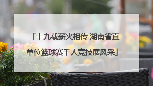 十九载薪火相传 湖南省直单位篮球赛千人竞技展风采