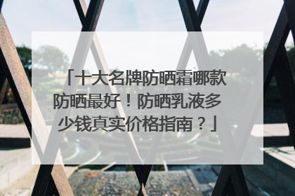 十大名牌防晒霜哪款防晒最好！防晒乳液多少钱真实价格指南？