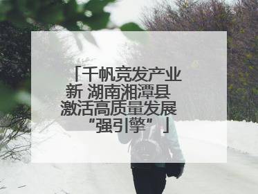 千帆竞发产业新 湖南湘潭县激活高质量发展“强引擎”