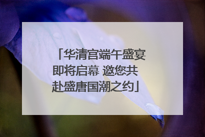 华清宫端午盛宴即将启幕 邀您共赴盛唐国潮之约