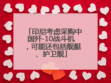 印尼考虑采购中国歼-10战斗机，可能还包括舰艇、护卫舰