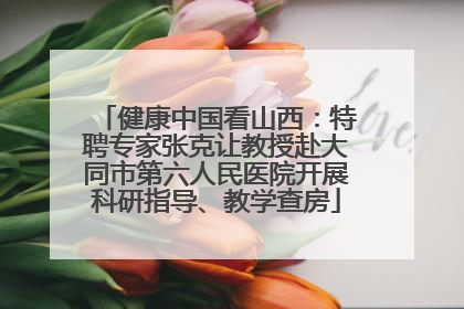 健康中国看山西：特聘专家张克让教授赴大同市第六人民医院开展科研指导、教学查房