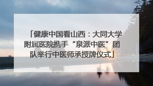 健康中国看山西：大同大学附属医院携手“泉派中医”团队举行中医师承授牌仪式