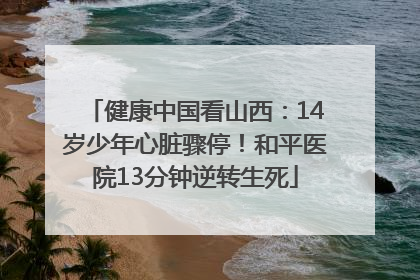 健康中国看山西：14岁少年心脏骤停！和平医院13分钟逆转生死