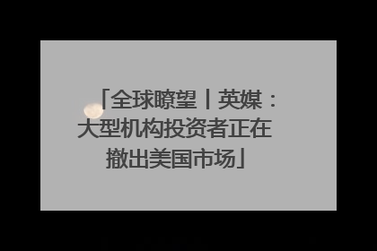 全球瞭望丨英媒：大型机构投资者正在撤出美国市场