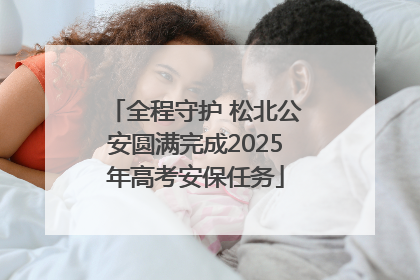 全程守护 松北公安圆满完成2025年高考安保任务