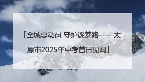 全城总动员 守护逐梦路——太原市2025年中考首日见闻