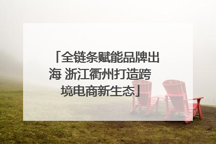 全链条赋能品牌出海 浙江衢州打造跨境电商新生态