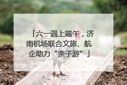 六一遇上端午，济南机场联合文旅、航企助力“亲子游”