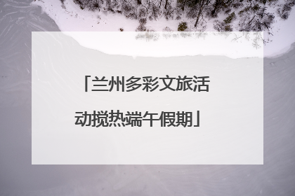 兰州多彩文旅活动搅热端午假期