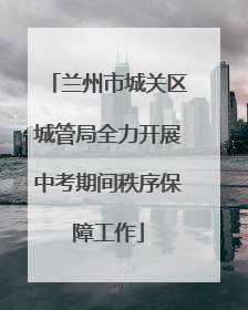 兰州市城关区城管局全力开展中考期间秩序保障工作