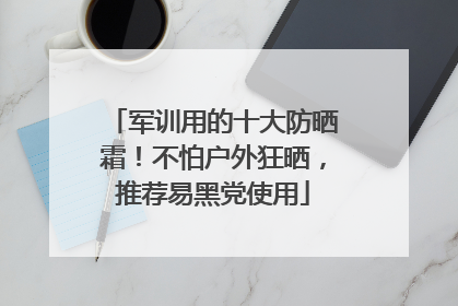 军训用的十大防晒霜！不怕户外狂晒，推荐易黑党使用