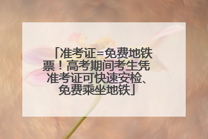 准考证=免费地铁票！高考期间考生凭准考证可快速安检、免费乘坐地铁
