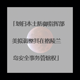 划归本土防御指挥部 美拟调整其在格陵兰岛安全事务管辖权