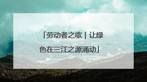 劳动者之歌｜让绿色在三江之源涌动