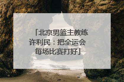 北京男篮主教练许利民：把全运会每场比赛打好