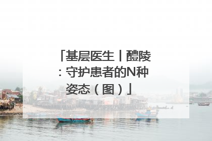 基层医生丨醴陵：守护患者的N种姿态（图）