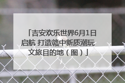 吉安欢乐世界6月1日启航 打造赣中新质潮玩文旅目的地（图）