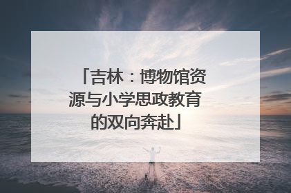 吉林：博物馆资源与小学思政教育的双向奔赴
