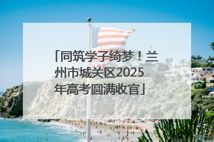 同筑学子绮梦！兰州市城关区2025年高考圆满收官