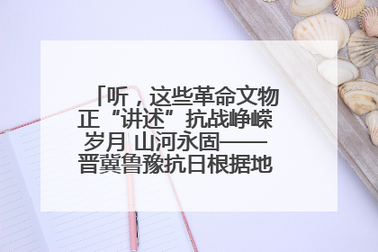 听，这些革命文物正“讲述”抗战峥嵘岁月 山河永固——晋冀鲁豫抗日根据地革命文物展开展