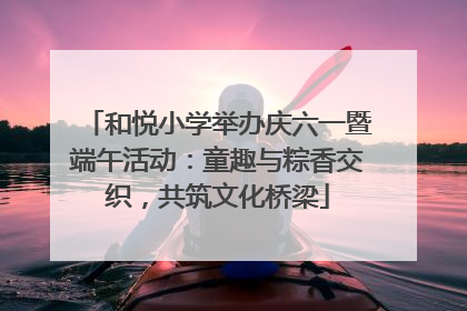 和悦小学举办庆六一暨端午活动：童趣与粽香交织，共筑文化桥梁