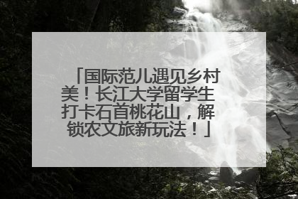 国际范儿遇见乡村美！长江大学留学生打卡石首桃花山，解锁农文旅新玩法！