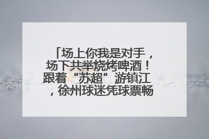 场上你我是对手，场下共举烧烤啤酒！跟着“苏超”游镇江，徐州球迷凭球票畅游名山胜景