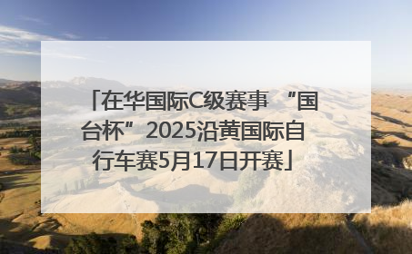 在华国际C级赛事 “国台杯”2025沿黄国际自行车赛5月17日开赛