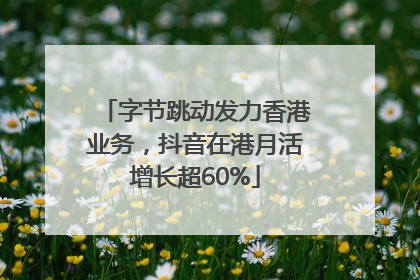 字节跳动发力香港业务，抖音在港月活增长超60%