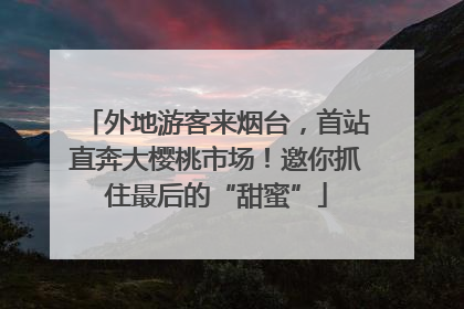 外地游客来烟台，首站直奔大樱桃市场！邀你抓住最后的“甜蜜”