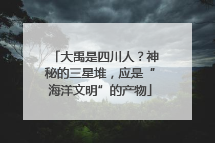 大禹是四川人？神秘的三星堆，应是“海洋文明”的产物