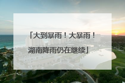 大到暴雨！大暴雨！湖南降雨仍在继续