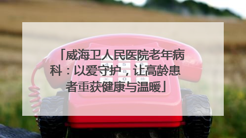 威海卫人民医院老年病科：以爱守护，让高龄患者重获健康与温暖