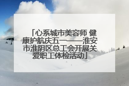 心系城市美容师 健康护航庆五一——淮安市淮阴区总工会开展关爱职工体检活动